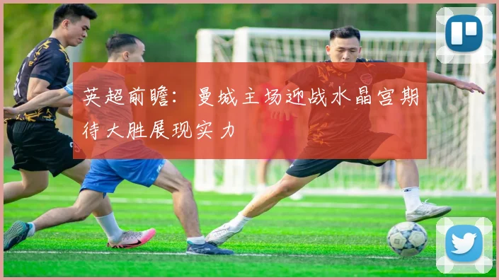 英超前瞻：曼城主场迎战水晶宫期待大胜展现实力