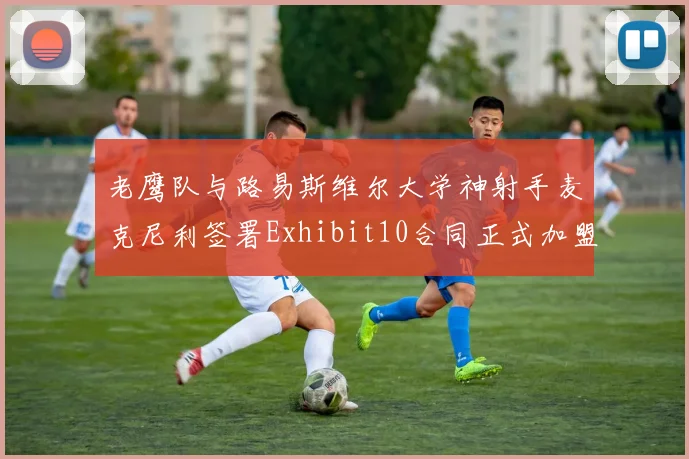 老鹰队与路易斯维尔大学神射手麦克尼利签署Exhibit10合同正式加盟