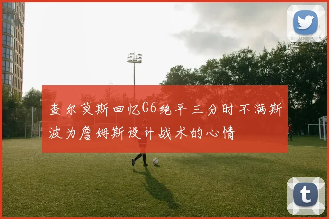 查尔莫斯回忆G6绝平三分时不满斯波为詹姆斯设计战术的心情