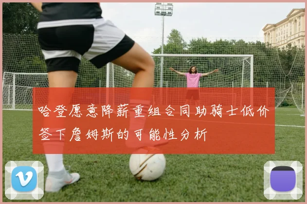 哈登愿意降薪重组合同助骑士低价签下詹姆斯的可能性分析