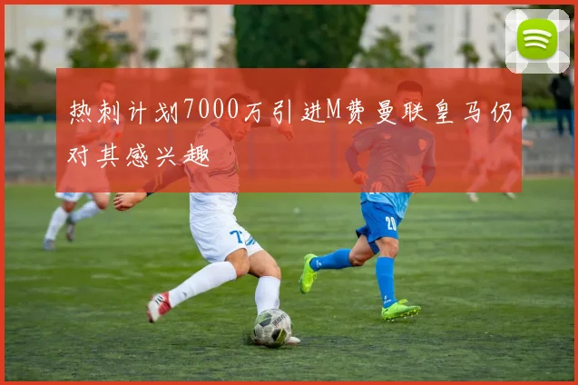 热刺计划7000万引进M费曼联皇马仍对其感兴趣