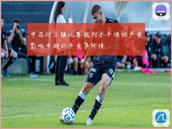 申花对三镇比赛裁判水平堪忧严重影响中超公平竞争环境