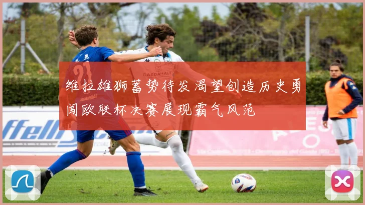 维拉雄狮蓄势待发渴望创造历史勇闯欧联杯决赛展现霸气风范