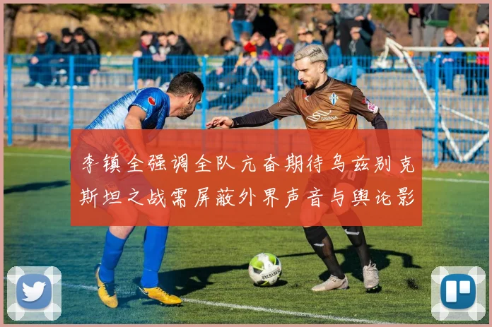李镇全强调全队亢奋期待乌兹别克斯坦之战需屏蔽外界声音与舆论影响