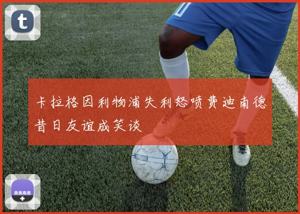 卡拉格因利物浦失利怒喷费迪南德昔日友谊成笑谈