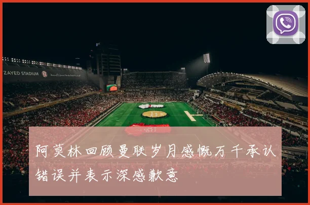 阿莫林回顾曼联岁月感慨万千承认错误并表示深感歉意