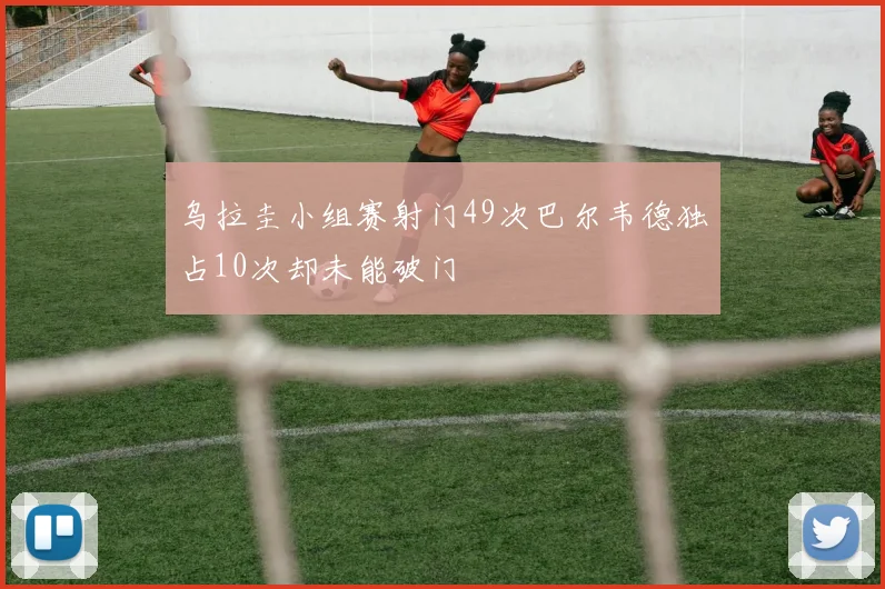 乌拉圭小组赛射门49次巴尔韦德独占10次却未能破门