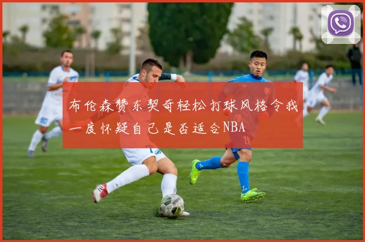 布伦森赞东契奇轻松打球风格令我一度怀疑自己是否适合NBA