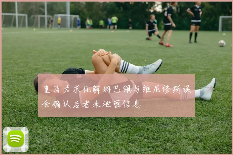 皇马力求化解姆巴佩与维尼修斯误会确认后者未泄密信息