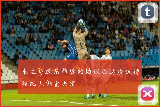 米兰与迈尼昂续约协议已达成仅待经纪人佣金决定