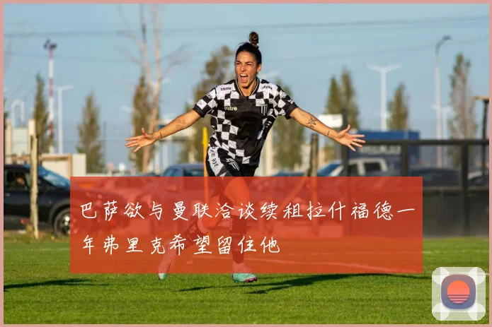 巴萨欲与曼联洽谈续租拉什福德一年弗里克希望留住他