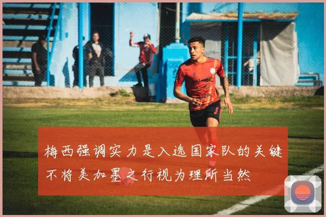 梅西强调实力是入选国家队的关键不将美加墨之行视为理所当然