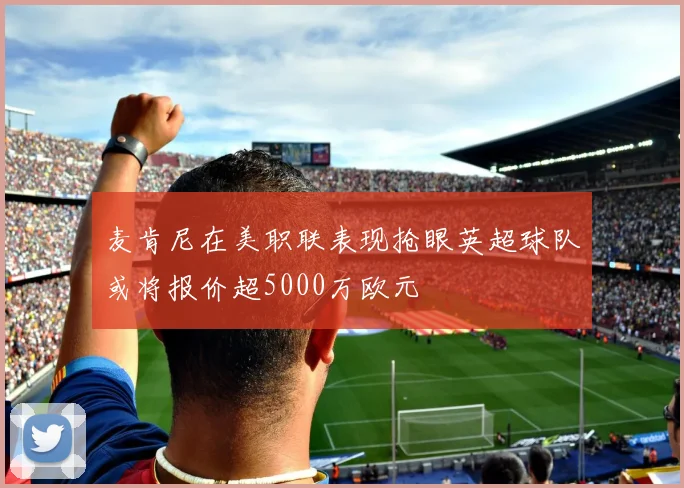 麦肯尼在美职联表现抢眼英超球队或将报价超5000万欧元