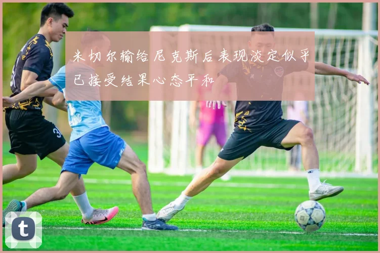米切尔输给尼克斯后表现淡定似乎已接受结果心态平和