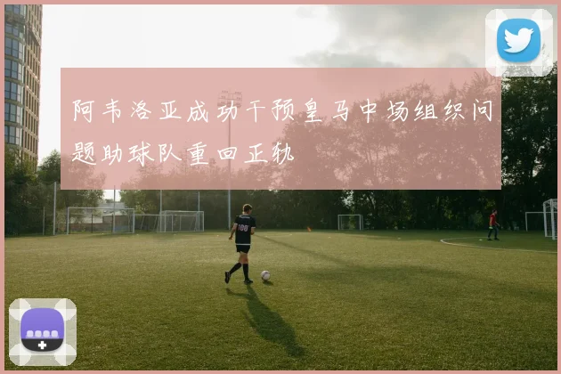 阿韦洛亚成功干预皇马中场组织问题助球队重回正轨