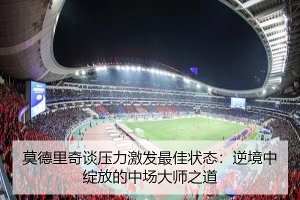 莫德里奇谈压力激发最佳状态:逆境中绽放的中场大师之道